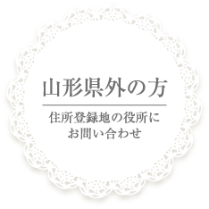 山形県外の方・・・住所登録地の役所にお問い合わせ